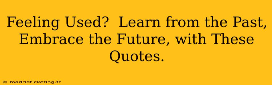 Feeling Used?  Learn from the Past, Embrace the Future, with These Quotes.
