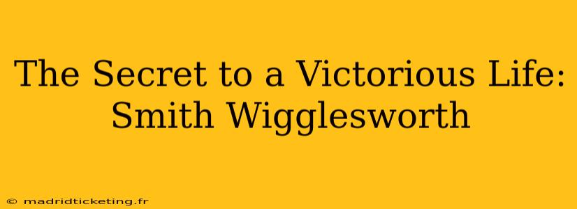 The Secret to a Victorious Life: Smith Wigglesworth