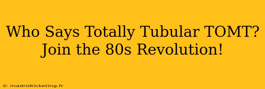 Who Says Totally Tubular TOMT?  Join the 80s Revolution!